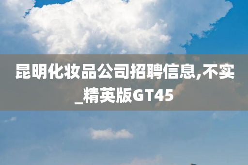 昆明化妆品公司招聘信息,不实_精英版GT45