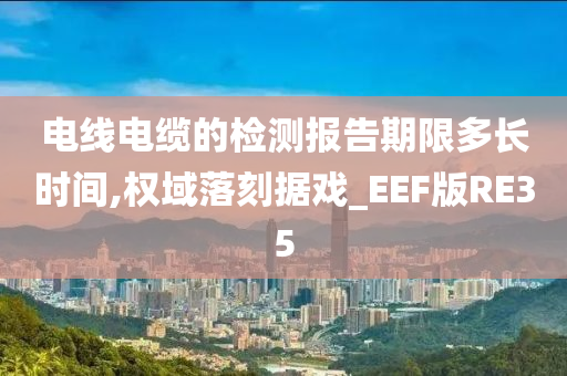 电线电缆的检测报告期限多长时间,权域落刻据戏_EEF版RE35