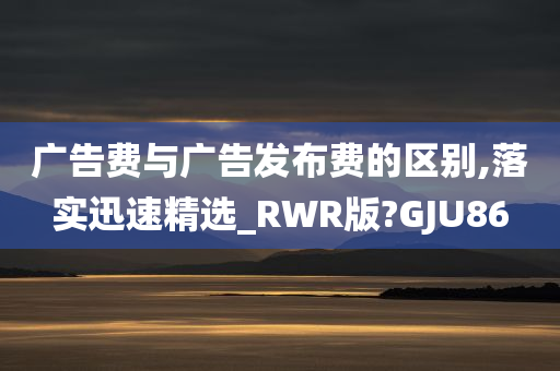 广告费与广告发布费的区别,落实迅速精选_RWR版?GJU86