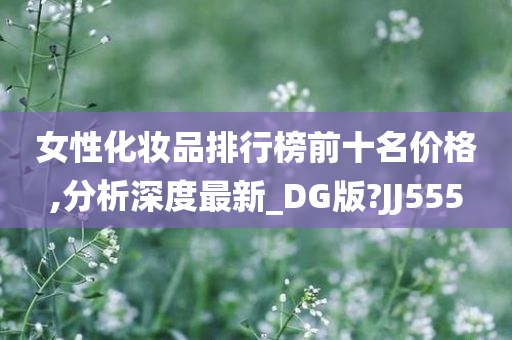 女性化妆品排行榜前十名价格,分析深度最新_DG版?JJ555