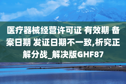 医疗器械经营许可证 有效期 备案日期 发证日期不一致,析究正解分战_解决版GHF87