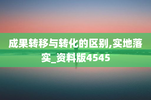 成果转移与转化的区别,实地落实_资料版4545