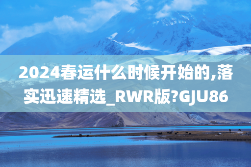 2024春运什么时候开始的,落实迅速精选_RWR版?GJU86