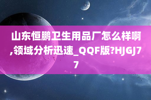 山东恒鹏卫生用品厂怎么样啊,领域分析迅速_QQF版?HJGJ77