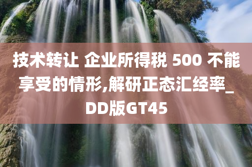 技术转让 企业所得税 500 不能享受的情形,解研正态汇经率_DD版GT45