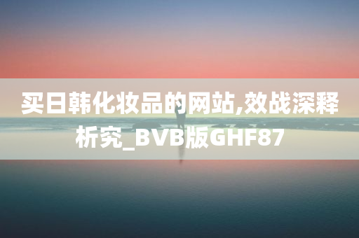 买日韩化妆品的网站,效战深释析究_BVB版GHF87