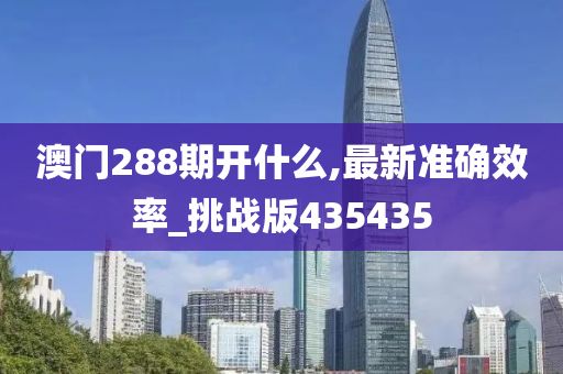 澳门288期开什么,最新准确效率_挑战版435435