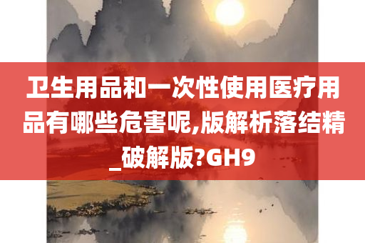 卫生用品和一次性使用医疗用品有哪些危害呢,版解析落结精_破解版?GH9