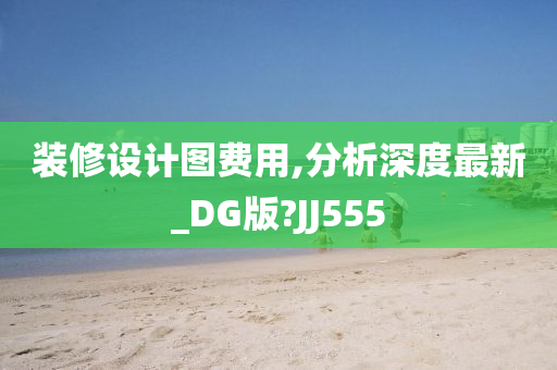 装修设计图费用,分析深度最新_DG版?JJ555