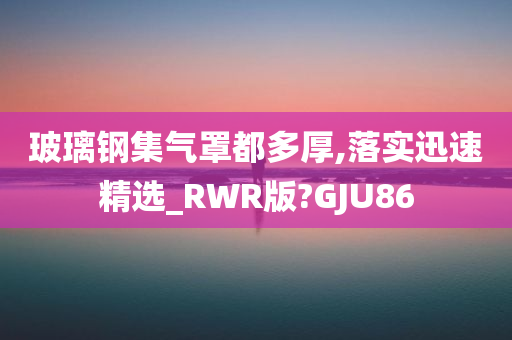 玻璃钢集气罩都多厚,落实迅速精选_RWR版?GJU86