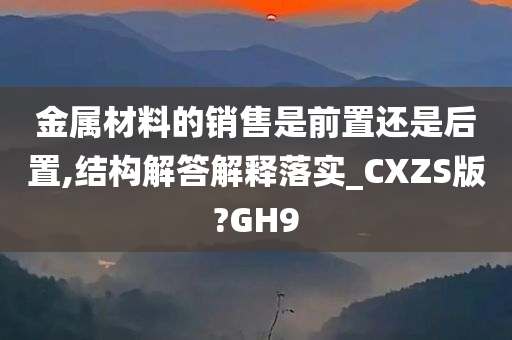 金属材料的销售是前置还是后置,结构解答解释落实_CXZS版?GH9