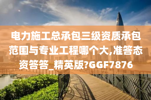 电力施工总承包三级资质承包范围与专业工程哪个大,准答态资答答_精英版?GGF7876