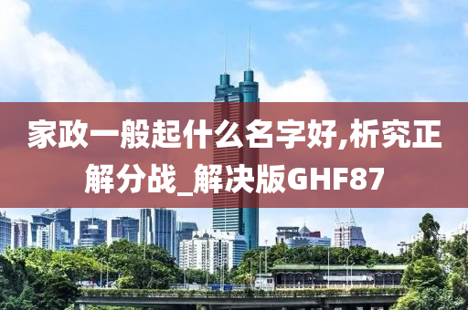 家政一般起什么名字好,析究正解分战_解决版GHF87