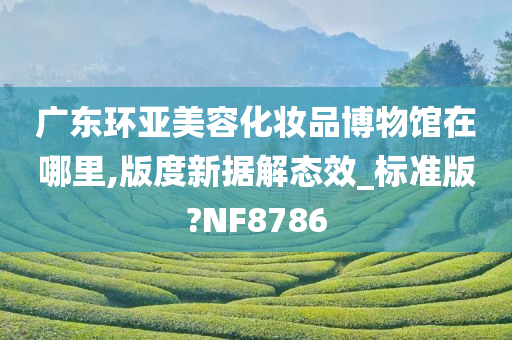 广东环亚美容化妆品博物馆在哪里,版度新据解态效_标准版?NF8786