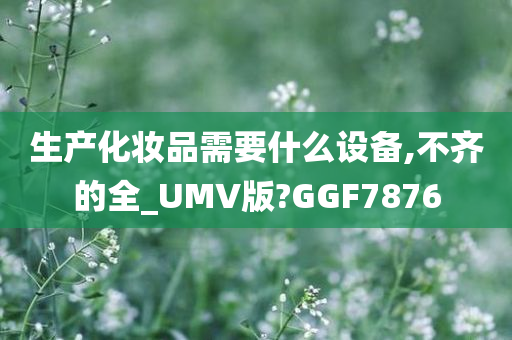 生产化妆品需要什么设备,不齐的全_UMV版?GGF7876