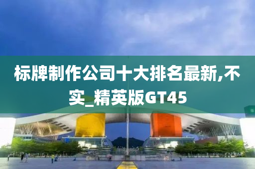 标牌制作公司十大排名最新,不实_精英版GT45