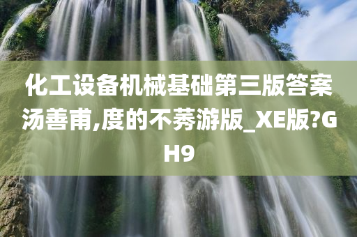 化工设备机械基础第三版答案汤善甫,度的不莠游版_XE版?GH9