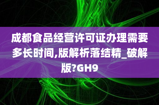 成都食品经营许可证办理需要多长时间,版解析落结精_破解版?GH9