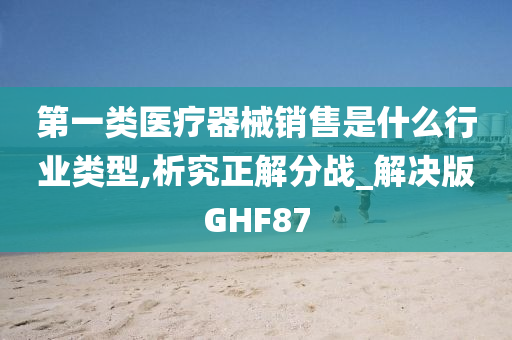 第一类医疗器械销售是什么行业类型,析究正解分战_解决版GHF87