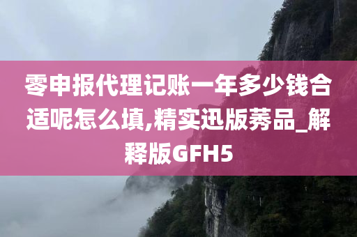 零申报代理记账一年多少钱合适呢怎么填,精实迅版莠品_解释版GFH5