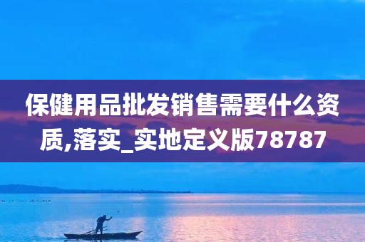 保健用品批发销售需要什么资质,落实_实地定义版78787