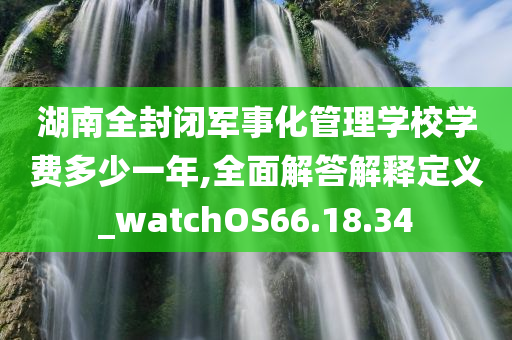 湖南全封闭军事化管理学校学费多少一年,全面解答解释定义_watchOS66.18.34