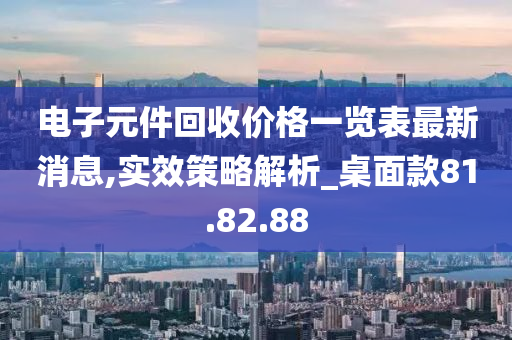 电子元件回收价格一览表最新消息,实效策略解析_桌面款81.82.88