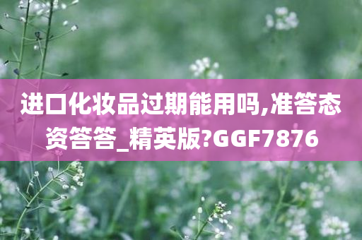 进口化妆品过期能用吗,准答态资答答_精英版?GGF7876