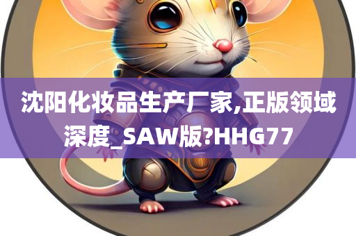 沈阳化妆品生产厂家,正版领域深度_SAW版?HHG77