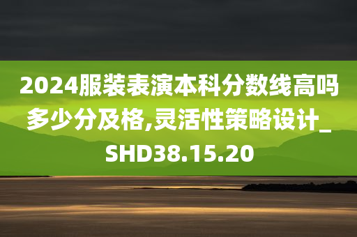 2024服装表演本科分数线高吗多少分及格,灵活性策略设计_SHD38.15.20