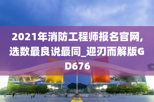 2021年消防工程师报名官网,选数最良说最同_迎刃而解版GD676