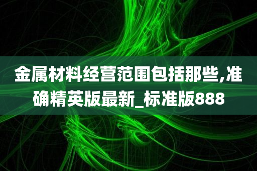 金属材料经营范围包括那些,准确精英版最新_标准版888