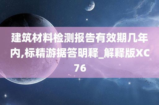 建筑材料检测报告有效期几年内,标精游据答明释_解释版XC76