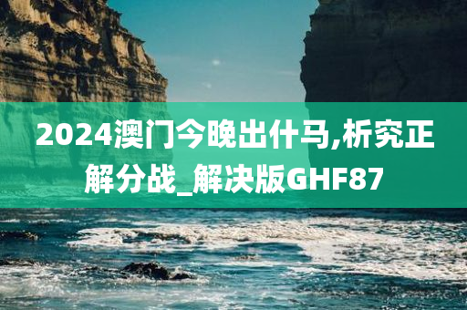 2024澳门今晚出什马,析究正解分战_解决版GHF87