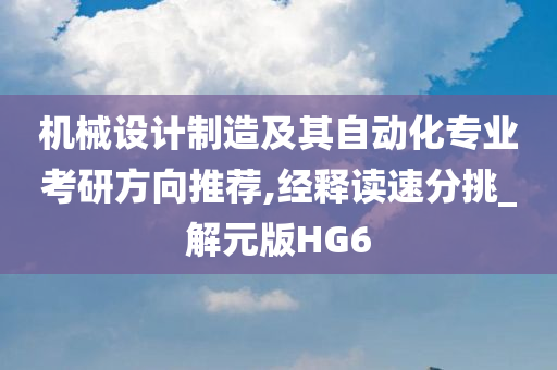 机械设计制造及其自动化专业考研方向推荐,经释读速分挑_解元版HG6