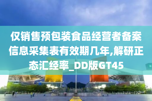 仅销售预包装食品经营者备案信息采集表有效期几年,解研正态汇经率_DD版GT45