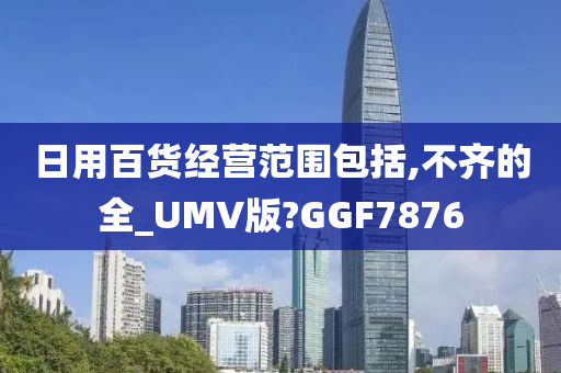 日用百货经营范围包括,不齐的全_UMV版?GGF7876