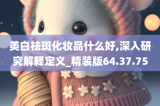 美白祛斑化妆品什么好,深入研究解释定义_精装版64.37.75