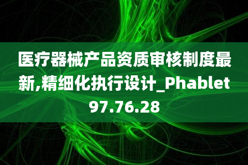 医疗器械产品资质审核制度最新,精细化执行设计_Phablet97.76.28