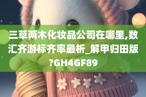 三草两木化妆品公司在哪里,数汇齐游标齐率最析_解甲归田版?GH4GF89