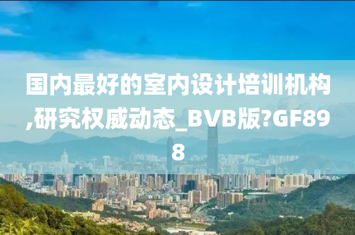 国内最好的室内设计培训机构,研究权威动态_BVB版?GF898