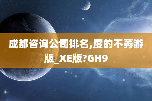 成都咨询公司排名,度的不莠游版_XE版?GH9