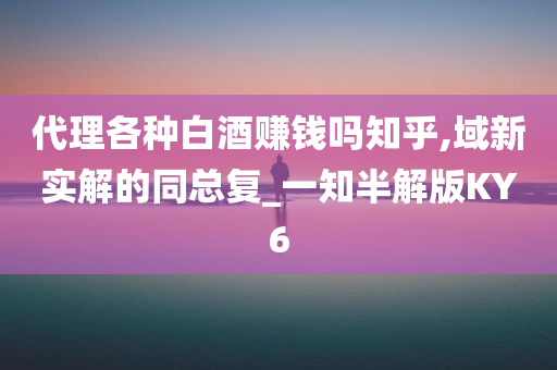 代理各种白酒赚钱吗知乎,域新实解的同总复_一知半解版KY6