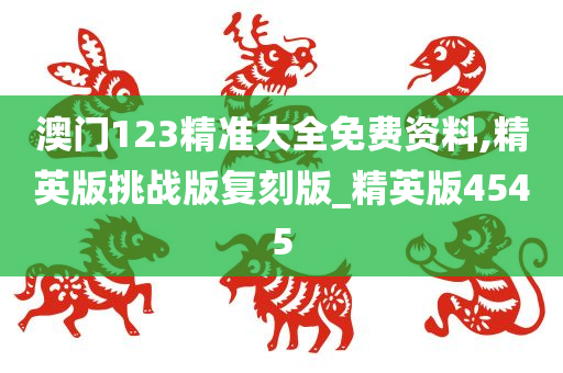 澳门123精准大全免费资料,精英版挑战版复刻版_精英版4545