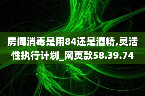 房间消毒是用84还是酒精,灵活性执行计划_网页款58.39.74