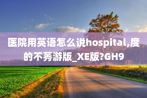 医院用英语怎么说hospital,度的不莠游版_XE版?GH9