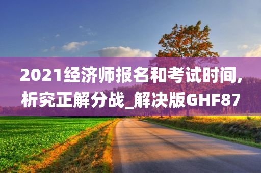 2021经济师报名和考试时间,析究正解分战_解决版GHF87