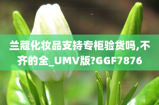 兰蔻化妆品支持专柜验货吗,不齐的全_UMV版?GGF7876