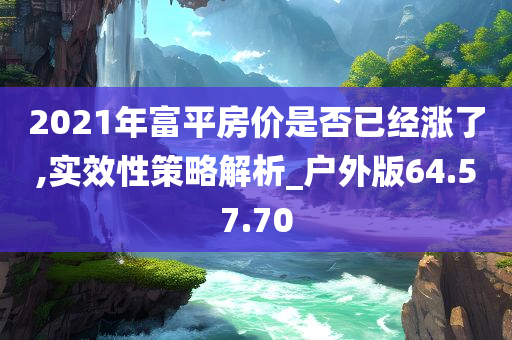 2021年富平房价是否已经涨了,实效性策略解析_户外版64.57.70