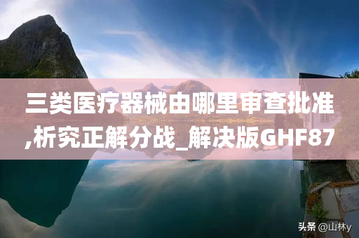 三类医疗器械由哪里审查批准,析究正解分战_解决版GHF87